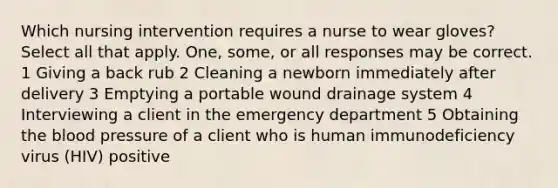 Which nursing intervention requires a nurse to wear gloves? Select all that apply. One, some, or all responses may be correct. 1 Giving a back rub 2 Cleaning a newborn immediately after delivery 3 Emptying a portable wound drainage system 4 Interviewing a client in the emergency department 5 Obtaining the blood pressure of a client who is human immunodeficiency virus (HIV) positive