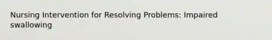 Nursing Intervention for Resolving Problems: Impaired swallowing