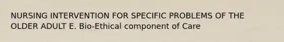 NURSING INTERVENTION FOR SPECIFIC PROBLEMS OF THE OLDER ADULT E. Bio-Ethical component of Care