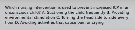 Which nursing intervention is used to prevent increased ICP in an unconscious child? A. Suctioning the child frequently B. Providing environmental stimulation C. Turning the head side to side every hour D. Avoiding activities that cause pain or crying