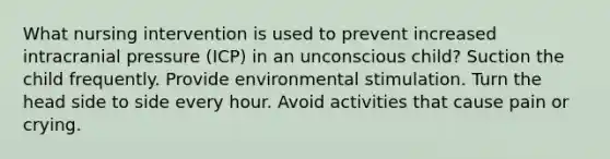 What nursing intervention is used to prevent increased intracranial pressure (ICP) in an unconscious child? Suction the child frequently. Provide environmental stimulation. Turn the head side to side every hour. Avoid activities that cause pain or crying.