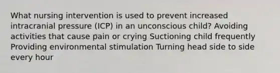 What nursing intervention is used to prevent increased intracranial pressure (ICP) in an unconscious child? Avoiding activities that cause pain or crying Suctioning child frequently Providing environmental stimulation Turning head side to side every hour