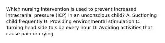 Which nursing intervention is used to prevent increased intracranial pressure (ICP) in an unconscious child? A. Suctioning child frequently B. Providing environmental stimulation C. Turning head side to side every hour D. Avoiding activities that cause pain or crying