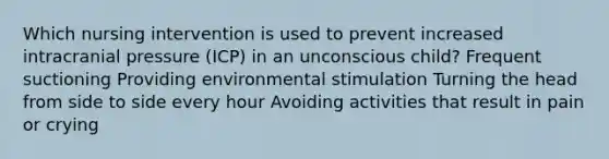 Which nursing intervention is used to prevent increased intracranial pressure (ICP) in an unconscious child? Frequent suctioning Providing environmental stimulation Turning the head from side to side every hour Avoiding activities that result in pain or crying