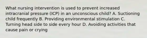 What nursing intervention is used to prevent increased intracranial pressure (ICP) in an unconscious child? A. Suctioning child frequently B. Providing environmental stimulation C. Turning head side to side every hour D. Avoiding activities that cause pain or crying