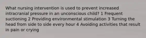 What nursing intervention is used to prevent increased intracranial pressure in an unconscious child? 1 Frequent suctioning 2 Providing environmental stimulation 3 Turning the head from side to side every hour 4 Avoiding activities that result in pain or crying