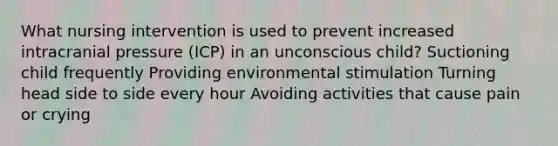 What nursing intervention is used to prevent increased intracranial pressure (ICP) in an unconscious child? Suctioning child frequently Providing environmental stimulation Turning head side to side every hour Avoiding activities that cause pain or crying