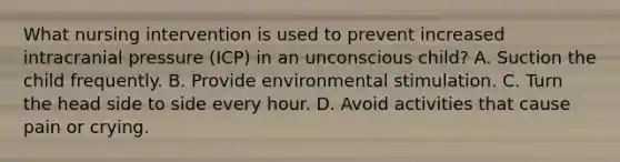 What nursing intervention is used to prevent increased intracranial pressure (ICP) in an unconscious child? A. Suction the child frequently. B. Provide environmental stimulation. C. Turn the head side to side every hour. D. Avoid activities that cause pain or crying.