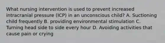 What nursing intervention is used to prevent increased intracranial pressure (ICP) in an unconscious child? A. Suctioning child frequently B. providing environmental stimulation C. Turning head side to side every hour D. Avoiding activities that cause pain or crying