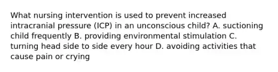 What nursing intervention is used to prevent increased intracranial pressure (ICP) in an unconscious child? A. suctioning child frequently B. providing environmental stimulation C. turning head side to side every hour D. avoiding activities that cause pain or crying