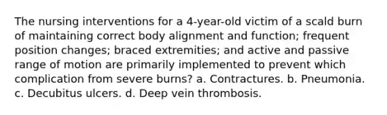 The nursing interventions for a 4-year-old victim of a scald burn of maintaining correct body alignment and function; frequent position changes; braced extremities; and active and passive range of motion are primarily implemented to prevent which complication from severe burns? a. Contractures. b. Pneumonia. c. Decubitus ulcers. d. Deep vein thrombosis.