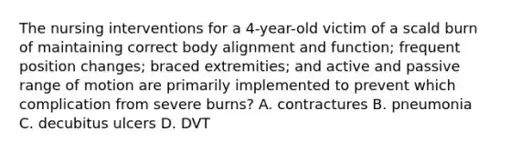 The nursing interventions for a 4-year-old victim of a scald burn of maintaining correct body alignment and function; frequent position changes; braced extremities; and active and passive range of motion are primarily implemented to prevent which complication from severe burns? A. contractures B. pneumonia C. decubitus ulcers D. DVT