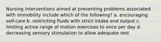 Nursing interventions aimed at preventing problems associated with immobility include which of the following? a. encouraging self-care b. restricting fluids with strict intake and output c. limiting active range of motion exercises to once per day d. decreasing sensory stimulation to allow adequate rest