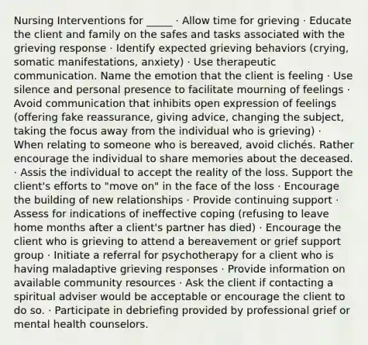 Nursing Interventions for _____ · Allow time for grieving · Educate the client and family on the safes and tasks associated with the grieving response · Identify expected grieving behaviors (crying, somatic manifestations, anxiety) · Use therapeutic communication. Name the emotion that the client is feeling · Use silence and personal presence to facilitate mourning of feelings · Avoid communication that inhibits open expression of feelings (offering fake reassurance, giving advice, changing the subject, taking the focus away from the individual who is grieving) · When relating to someone who is bereaved, avoid clichés. Rather encourage the individual to share memories about the deceased. · Assis the individual to accept the reality of the loss. Support the client's efforts to "move on" in the face of the loss · Encourage the building of new relationships · Provide continuing support · Assess for indications of ineffective coping (refusing to leave home months after a client's partner has died) · Encourage the client who is grieving to attend a bereavement or grief support group · Initiate a referral for psychotherapy for a client who is having maladaptive grieving responses · Provide information on available community resources · Ask the client if contacting a spiritual adviser would be acceptable or encourage the client to do so. · Participate in debriefing provided by professional grief or mental health counselors.