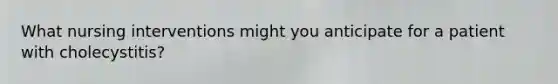 What nursing interventions might you anticipate for a patient with cholecystitis?