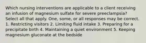 Which nursing interventions are applicable to a client receiving an infusion of magnesium sulfate for severe preeclampsia? Select all that apply. One, some, or all responses may be correct. 1. Restricting visitors 2. Limiting fluid intake 3. Preparing for a precipitate birth 4. Maintaining a quiet environment 5. Keeping magnesium gluconate at the bedside