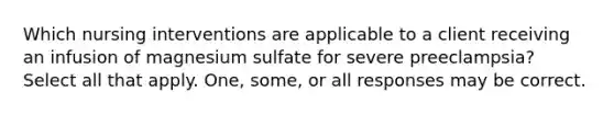 Which nursing interventions are applicable to a client receiving an infusion of magnesium sulfate for severe preeclampsia? Select all that apply. One, some, or all responses may be correct.