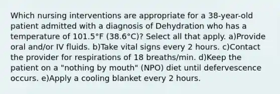 Which nursing interventions are appropriate for a 38-year-old patient admitted with a diagnosis of Dehydration who has a temperature of 101.5°F (38.6°C)? Select all that apply. a)Provide oral and/or IV fluids. b)Take vital signs every 2 hours. c)Contact the provider for respirations of 18 breaths/min. d)Keep the patient on a "nothing by mouth" (NPO) diet until defervescence occurs. e)Apply a cooling blanket every 2 hours.