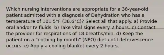 Which nursing interventions are appropriate for a 38-year-old patient admitted with a diagnosis of Dehydration who has a temperature of 101.5°F (38.6°C)? Select all that apply. a) Provide oral and/or IV fluids. b) Take vital signs every 2 hours. c) Contact the provider for respirations of 18 breaths/min. d) Keep the patient on a "nothing by mouth" (NPO) diet until defervescence occurs. e) Apply a cooling blanket every 2 hours.