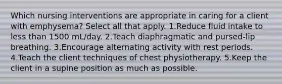 Which nursing interventions are appropriate in caring for a client with emphysema? Select all that apply. 1.Reduce fluid intake to less than 1500 mL/day. 2.Teach diaphragmatic and pursed-lip breathing. 3.Encourage alternating activity with rest periods. 4.Teach the client techniques of chest physiotherapy. 5.Keep the client in a supine position as much as possible.