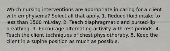 Which nursing interventions are appropriate in caring for a client with emphysema? Select all that apply. 1. Reduce fluid intake to less than 1500 mL/day. 2. Teach diaphragmatic and pursed-lip breathing. 3. Encourage alternating activity with rest periods. 4. Teach the client techniques of chest physiotherapy. 5. Keep the client in a supine position as much as possible.