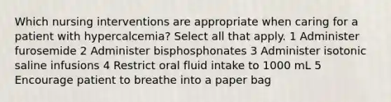 Which nursing interventions are appropriate when caring for a patient with hypercalcemia? Select all that apply. 1 Administer furosemide 2 Administer bisphosphonates 3 Administer isotonic saline infusions 4 Restrict oral fluid intake to 1000 mL 5 Encourage patient to breathe into a paper bag