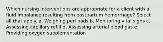 Which nursing interventions are appropriate for a client with a fluid imbalance resulting from postpartum hemorrhage? Select all that apply. a. Weighing peri pads b. Monitoring vital signs c. Assessing capillary refill d. Assessing arterial blood gas e. Providing oxygen supplementation