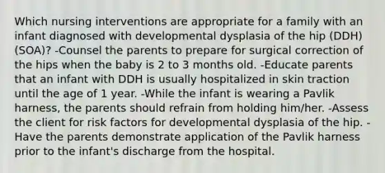 Which nursing interventions are appropriate for a family with an infant diagnosed with developmental dysplasia of the hip​ (DDH) (SOA)? -Counsel the parents to prepare for surgical correction of the hips when the baby is 2 to 3 months old. -Educate parents that an infant with DDH is usually hospitalized in skin traction until the age of 1 year. -While the infant is wearing a Pavlik​ harness, the parents should refrain from holding​ him/her. -Assess the client for risk factors for developmental dysplasia of the hip. -Have the parents demonstrate application of the Pavlik harness prior to the​ infant's discharge from the hospital.