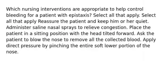 Which nursing interventions are appropriate to help control bleeding for a patient with epistaxis? Select all that apply. Select all that apply Reassure the patient and keep him or her quiet. Administer saline nasal sprays to relieve congestion. Place the patient in a sitting position with the head tilted forward. Ask the patient to blow the nose to remove all the collected blood. Apply direct pressure by pinching the entire soft lower portion of the nose.