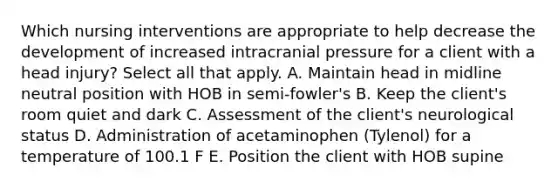 Which nursing interventions are appropriate to help decrease the development of increased intracranial pressure for a client with a head injury? Select all that apply. A. Maintain head in midline neutral position with HOB in semi-fowler's B. Keep the client's room quiet and dark C. Assessment of the client's neurological status D. Administration of acetaminophen (Tylenol) for a temperature of 100.1 F E. Position the client with HOB supine