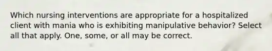 Which nursing interventions are appropriate for a hospitalized client with mania who is exhibiting manipulative behavior? Select all that apply. One, some, or all may be correct.