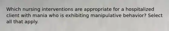 Which nursing interventions are appropriate for a hospitalized client with mania who is exhibiting manipulative behavior? Select all that apply.