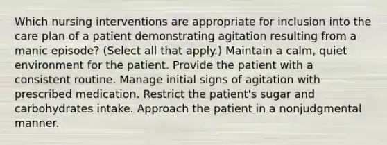 Which nursing interventions are appropriate for inclusion into the care plan of a patient demonstrating agitation resulting from a manic episode? (Select all that apply.) Maintain a calm, quiet environment for the patient. Provide the patient with a consistent routine. Manage initial signs of agitation with prescribed medication. Restrict the patient's sugar and carbohydrates intake. Approach the patient in a nonjudgmental manner.