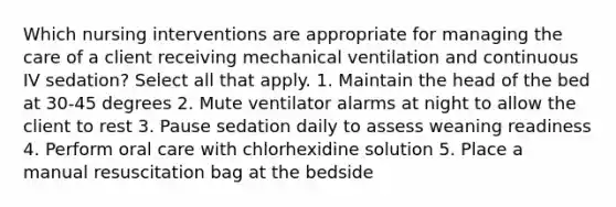 Which nursing interventions are appropriate for managing the care of a client receiving mechanical ventilation and continuous IV sedation? Select all that apply. 1. Maintain the head of the bed at 30-45 degrees 2. Mute ventilator alarms at night to allow the client to rest 3. Pause sedation daily to assess weaning readiness 4. Perform oral care with chlorhexidine solution 5. Place a manual resuscitation bag at the bedside