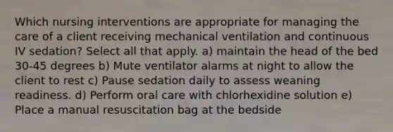 Which nursing interventions are appropriate for managing the care of a client receiving mechanical ventilation and continuous IV sedation? Select all that apply. a) maintain the head of the bed 30-45 degrees b) Mute ventilator alarms at night to allow the client to rest c) Pause sedation daily to assess weaning readiness. d) Perform oral care with chlorhexidine solution e) Place a manual resuscitation bag at the bedside