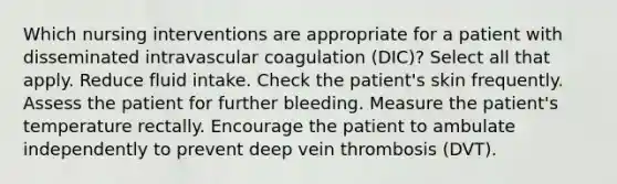 Which nursing interventions are appropriate for a patient with disseminated intravascular coagulation (DIC)? Select all that apply. Reduce fluid intake. Check the patient's skin frequently. Assess the patient for further bleeding. Measure the patient's temperature rectally. Encourage the patient to ambulate independently to prevent deep vein thrombosis (DVT).