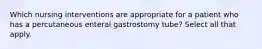 Which nursing interventions are appropriate for a patient who has a percutaneous enteral gastrostomy tube? Select all that apply.