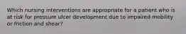 Which nursing interventions are appropriate for a patient who is at risk for pressure ulcer development due to impaired mobility or friction and shear?