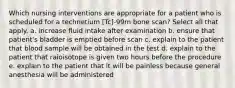 Which nursing interventions are appropriate for a patient who is scheduled for a technetium [Tc]-99m bone scan? Select all that apply. a. increase fluid intake after examination b. ensure that patient's bladder is emptied before scan c. explain to the patient that blood sample will be obtained in the test d. explain to the patient that raioisotope is given two hours before the procedure e. explain to the patient that it will be painless because general anesthesia will be administered