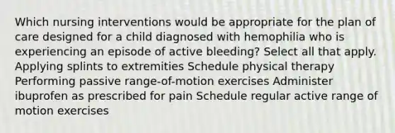 Which nursing interventions would be appropriate for the plan of care designed for a child diagnosed with hemophilia who is experiencing an episode of active bleeding? Select all that apply. Applying splints to extremities Schedule physical therapy Performing passive range-of-motion exercises Administer ibuprofen as prescribed for pain Schedule regular active range of motion exercises