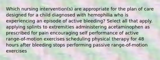 Which nursing intervention(s) are appropriate for the plan of care designed for a child diagnosed with hemophilia who is experiencing an episode of active bleeding? Select all that apply. applying splints to extremities administering acetaminophen as prescribed for pain encouraging self performance of active range-of-motion exercises scheduling physical therapy for 48 hours after bleeding stops performing passive range-of-motion exercises