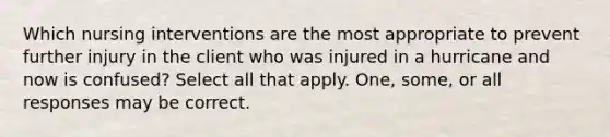 Which nursing interventions are the most appropriate to prevent further injury in the client who was injured in a hurricane and now is confused? Select all that apply. One, some, or all responses may be correct.