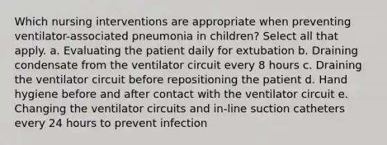 Which nursing interventions are appropriate when preventing ventilator-associated pneumonia in children? Select all that apply. a. Evaluating the patient daily for extubation b. Draining condensate from the ventilator circuit every 8 hours c. Draining the ventilator circuit before repositioning the patient d. Hand hygiene before and after contact with the ventilator circuit e. Changing the ventilator circuits and in-line suction catheters every 24 hours to prevent infection