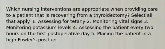 Which nursing interventions are appropriate when providing care to a patient that is recovering from a thyroidectomy? Select all that apply. 1. Assessing for tetany 2. Monitoring vital signs 3. Monitoring potassium levels 4. Assessing the patient every two hours on the first postoperative day 5. Placing the patient in a high Fowler's position