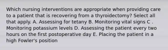 Which nursing interventions are appropriate when providing care to a patient that is recovering from a thyroidectomy? Select all that apply. A. Assessing for tetany B. Monitoring vital signs C . Monitoring potassium levels D. Assessing the patient every two hours on the first postoperative day E. Placing the patient in a high Fowler's position