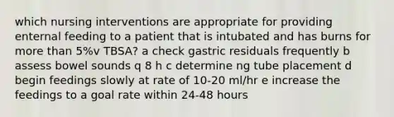 which nursing interventions are appropriate for providing enternal feeding to a patient that is intubated and has burns for more than 5%v TBSA? a check gastric residuals frequently b assess bowel sounds q 8 h c determine ng tube placement d begin feedings slowly at rate of 10-20 ml/hr e increase the feedings to a goal rate within 24-48 hours