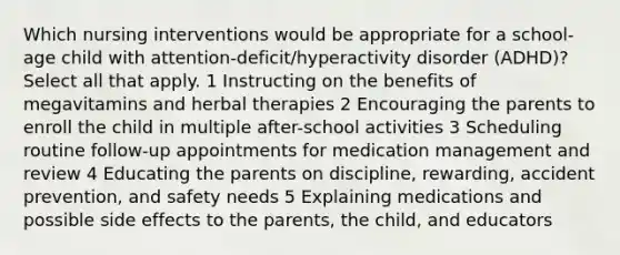 Which nursing interventions would be appropriate for a school-age child with attention-deficit/hyperactivity disorder (ADHD)? Select all that apply. 1 Instructing on the benefits of megavitamins and herbal therapies 2 Encouraging the parents to enroll the child in multiple after-school activities 3 Scheduling routine follow-up appointments for medication management and review 4 Educating the parents on discipline, rewarding, accident prevention, and safety needs 5 Explaining medications and possible side effects to the parents, the child, and educators