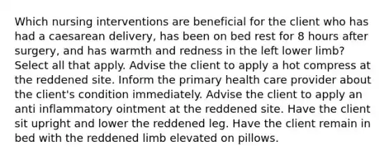 Which nursing interventions are beneficial for the client who has had a caesarean delivery, has been on bed rest for 8 hours after surgery, and has warmth and redness in the left lower limb? Select all that apply. Advise the client to apply a hot compress at the reddened site. Inform the primary health care provider about the client's condition immediately. Advise the client to apply an anti inflammatory ointment at the reddened site. Have the client sit upright and lower the reddened leg. Have the client remain in bed with the reddened limb elevated on pillows.