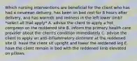 Which nursing interventions are beneficial for the client who has had a cesarean delivery, has been on bed rest for 8 hours after delivery, and has warmth and redness in the left lower limb? *select all that apply* A. advise the client to apply a hot compress on the reddened site B. inform the primary health care provider about the client's condition immediately C. advise the client to apply an anti-inflammatory ointment at the reddened site D. have the client sit upright and lower the reddened leg E. have the client remain in bed with the reddened limb elevated on pillows