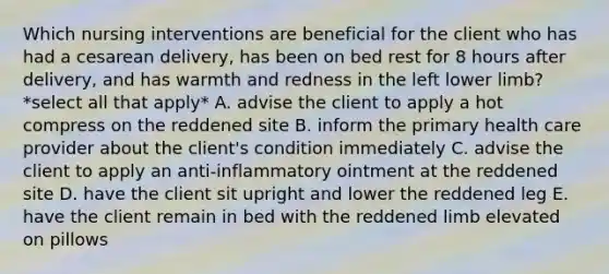 Which nursing interventions are beneficial for the client who has had a cesarean delivery, has been on bed rest for 8 hours after delivery, and has warmth and redness in the left lower limb? *select all that apply* A. advise the client to apply a hot compress on the reddened site B. inform the primary health care provider about the client's condition immediately C. advise the client to apply an anti-inflammatory ointment at the reddened site D. have the client sit upright and lower the reddened leg E. have the client remain in bed with the reddened limb elevated on pillows